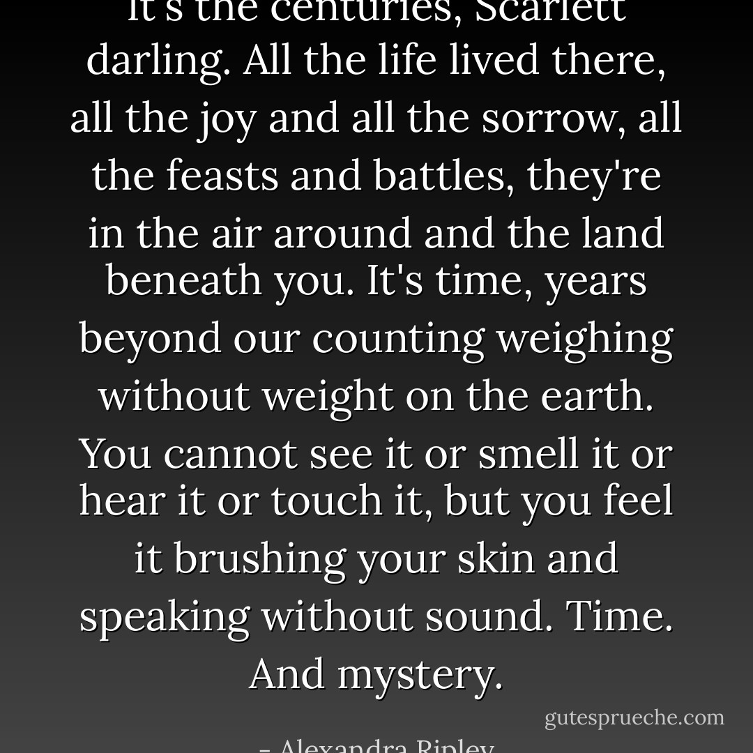 It's the centuries, Scarlett darling. All the life lived there, all the joy and all the sorrow, all the feasts and battles, they're in the air around and the land beneath you. It's time, years beyond our counting weighing without weight on the earth. You cannot see it or smell it or hear it or touch it, but you feel it brushing your skin and speaking without sound. Time. And mystery. - Alexandra Ripley
