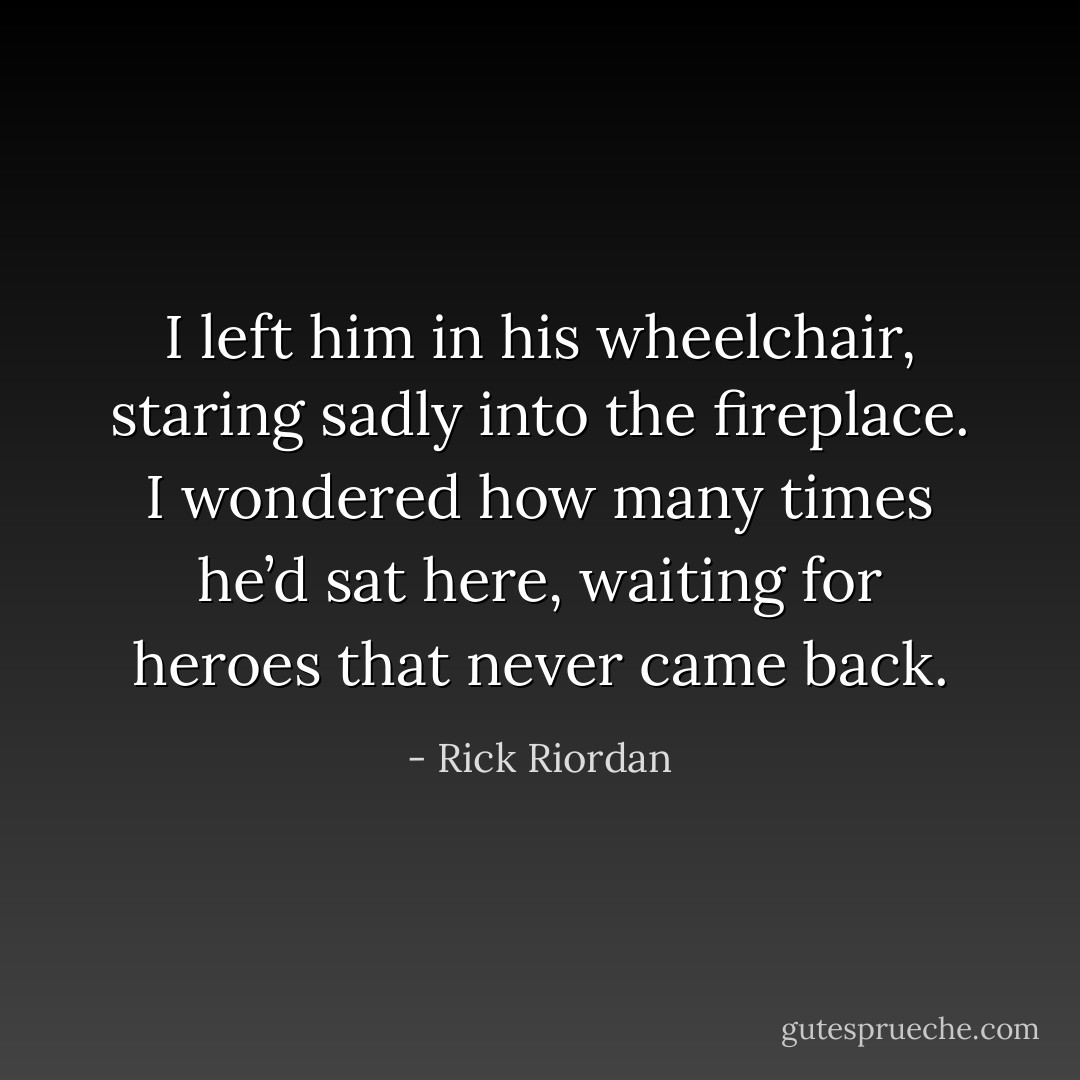 I left him in his wheelchair, staring sadly into the fireplace. I wondered how many times he’d sat here, waiting for heroes that never came back. - Rick Riordan