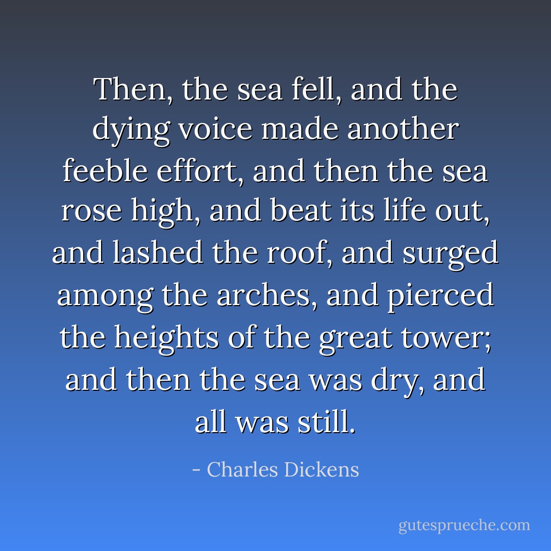 Then, the sea fell, and the dying voice made another feeble effort, and then the sea rose high, and beat its life out, and lashed the roof, and surged among the arches, and pierced the heights of the great tower; and then the sea was dry, and all was still. - Charles Dickens