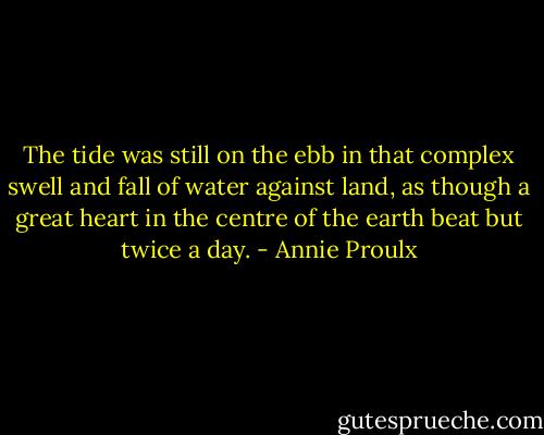 The tide was still on the ebb in that complex swell and fall of water against land, as though a great heart in the centre of the earth beat but twice a day. - Annie Proulx