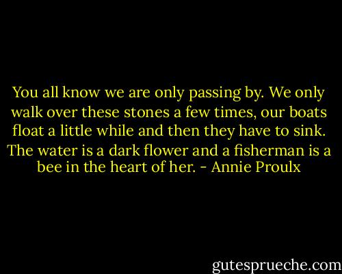 You all know we are only passing by. We only walk over these stones a few times, our boats float a little while and then they have to sink. The water is a dark flower and a fisherman is a bee in the heart of her. - Annie Proulx