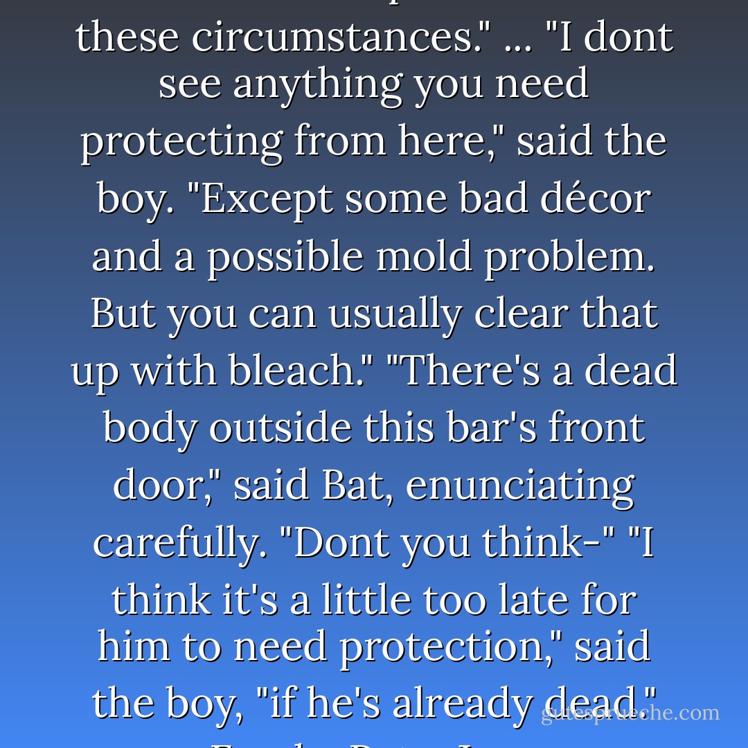 You're Nephilim," he said. "The Clave owes us protection in these circumstances."<br />...<br />"I dont see anything you need protecting from here," said the boy. "Except some bad décor and a possible mold problem. But you can usually clear that up with bleach."<br />"There's a <i>dead body</i> outside this bar's front door," said Bat, enunciating carefully. "Dont you think-"<br />"I think it's a little too late for him to need protection," said the boy, "if he's already dead."<br />-Freaky Pete, Jace,  - Cassandra Clare