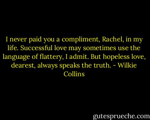 I never paid you a compliment, Rachel, in my life. Successful love may sometimes use the language of flattery, I admit. But hopeless love, dearest, always speaks the truth. - Wilkie Collins