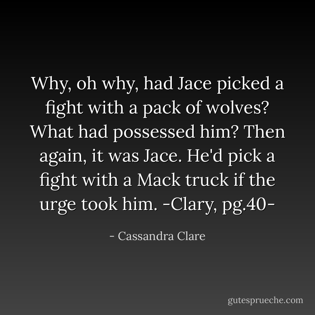 Why, oh why, had Jace picked a fight with a pack of wolves? What had possessed him? Then again, it was Jace. He'd pick a fight with a Mack truck if the urge took him.<br />-Clary, pg.40- - Cassandra Clare