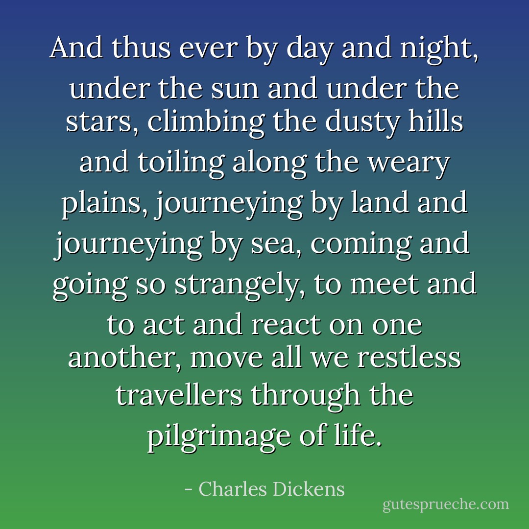 And thus ever by day and night, under the sun and under the stars, climbing the dusty hills and toiling along the weary plains, journeying by land and journeying by sea, coming and going so strangely, to meet and to act and react on one another, move all we restless travellers through the pilgrimage of life. - Charles Dickens