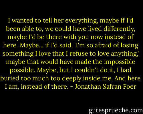 I wanted to tell her everything, maybe if I'd been able to, we could have lived differently, maybe I'd be there with you now instead of here. Maybe... if I'd said, 'I'm so afraid of losing something I love that I refuse to love anything,' maybe that would have made the impossible possible. Maybe, but I couldn't do it, I had buried too much too deeply inside me. And here I am, instead of there. - Jonathan Safran Foer