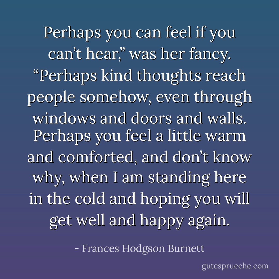 Perhaps you can feel if you can’t hear,” was her fancy. “Perhaps kind thoughts reach people somehow, even through windows and doors and walls. Perhaps you feel a little warm and comforted, and don’t know why, when I am standing here in the cold and hoping you will get well and happy again. - Frances Hodgson Burnett