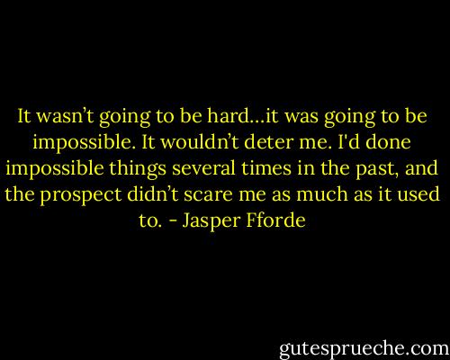 It wasn’t going to be hard…it was going to be impossible. It wouldn’t deter me. I'd done impossible things several times in the past, and the prospect didn’t scare me as much as it used to. - Jasper Fforde