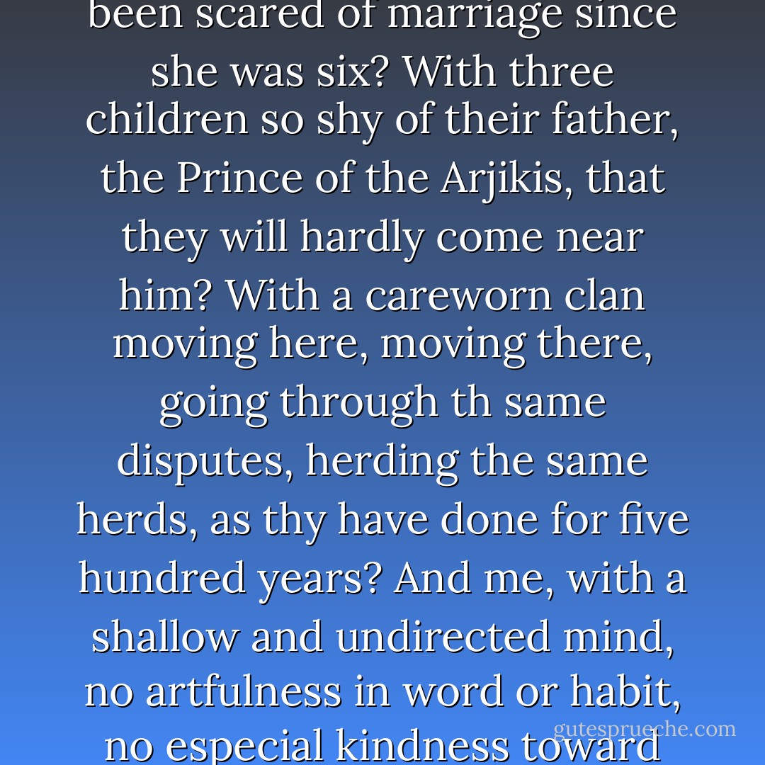 Why should I keep myself so safe?” he asked her, but he was almost asking himself. What is there in my life worth preserving? With a good wife back there in the mountains, serviceable as an old spoon, dry in the heart from having been scared of marriage since she was six? With three children so shy of their father, the Prince of the Arjikis, that they will hardly come near him? With a careworn clan moving here, moving there, going through th same disputes, herding the same herds, as thy have done for five hundred years? And me, with a shallow and undirected mind, no artfulness in word or habit, no especial kindness toward the world? What is there that makes my life worth preserving?<br /><br />“I love you,” said Elphaba.<br /><br />“So that’s that then, and that’s it,” he answered her and himself. “And I love you. So I promise to be careful. - Gregory Maguire