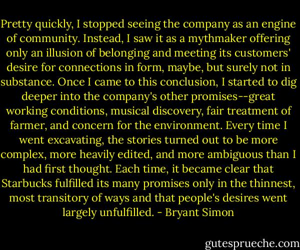 Pretty quickly, I stopped seeing the company as an engine of community. Instead, I saw it as a mythmaker offering only an illusion of belonging and meeting its customers' desire for connections in form, maybe, but surely not in substance. Once I came to this conclusion, I started to dig deeper into the company's other promises--great working conditions, musical discovery, fair treatment of farmer, and concern for the environment. Every time I went excavating, the stories turned out to be more complex, more heavily edited, and more ambiguous than I had first thought. Each time, it became clear that Starbucks fulfilled its many promises only in the thinnest, most transitory of ways and that people's desires went largely unfulfilled. - Bryant Simon