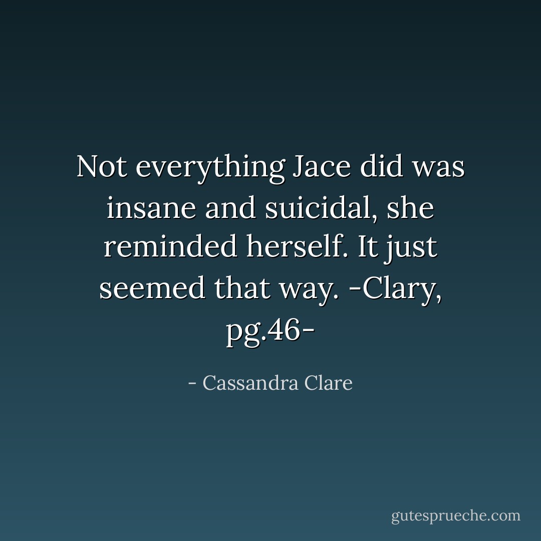 Not everything Jace did was insane and suicidal, she reminded herself. It just seemed that way.<br />-Clary, pg.46- - Cassandra Clare