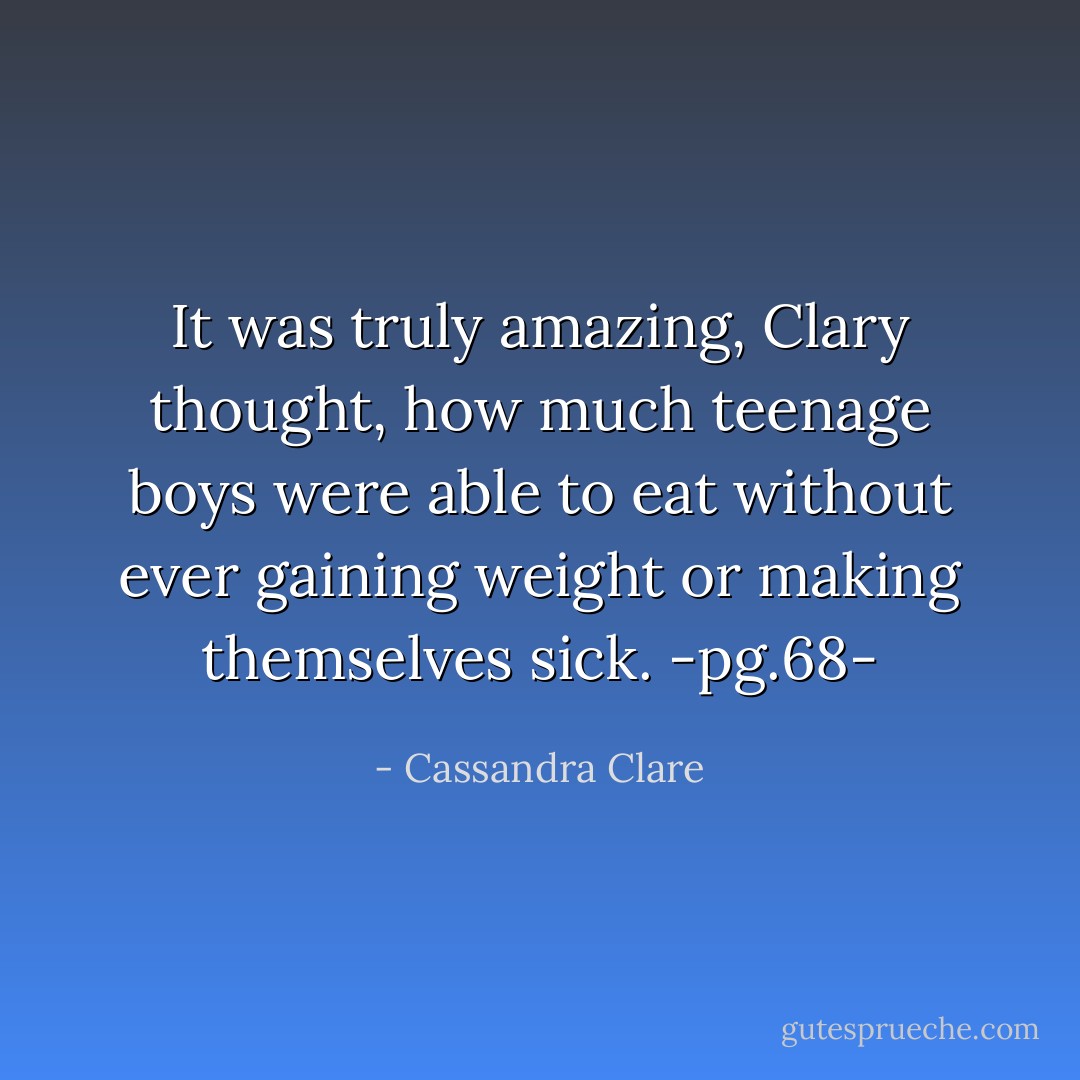 It was truly amazing, Clary thought, how much teenage boys were able to eat without ever gaining weight or making themselves sick.<br />-pg.68- - Cassandra Clare