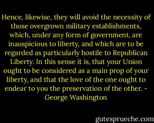 Hence, likewise, they will avoid the necessity of those overgrown military establishments, which, under any form of government, are inauspicious to liberty, and which are to be regarded as particularly hostile to Republican Liberty. In this sense it is, that your Union ought to be considered as a main prop of your liberty, and that the love of the one ought to endear to you the preservation of the other. - George Washington