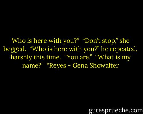 Who is here with you?” <br />“Don’t stop,” she begged. <br />“Who is here with you?” he repeated, harshly this time. <br />“You are.” <br />“What is my name?” <br />“Reyes - Gena Showalter