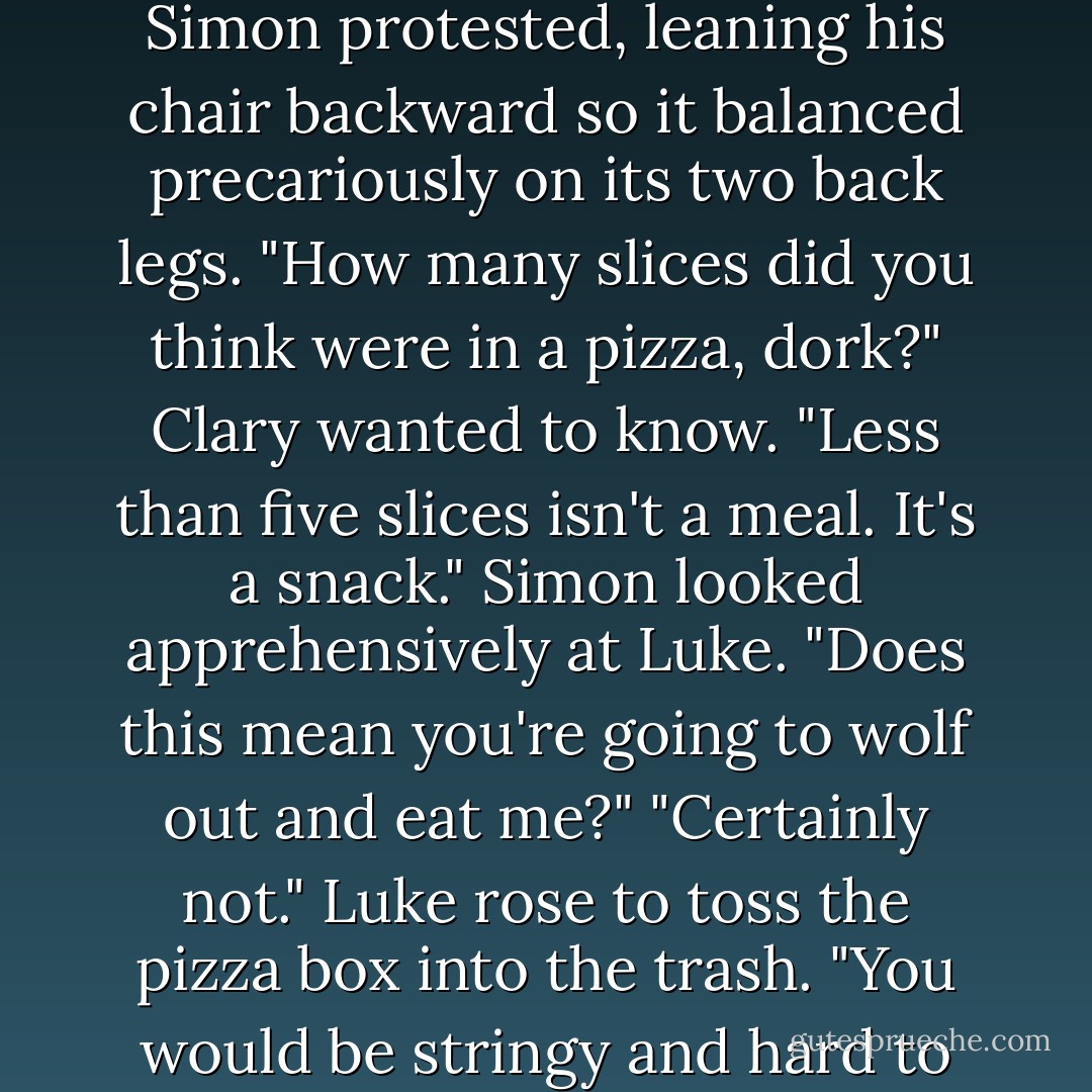 Though you did eat all the pizza."<br />"I only had five slices," Simon protested, leaning his chair backward so it balanced precariously on its two back legs.<br />"How many slices did you think were in a pizza, dork?" Clary wanted to know.<br />"Less than five slices isn't a meal. It's a snack." Simon looked apprehensively at Luke. "Does this mean you're going to wolf out and eat me?"<br />"Certainly not." Luke rose to toss the pizza box into the trash. "You would be stringy and hard to digest. - Cassandra Clare