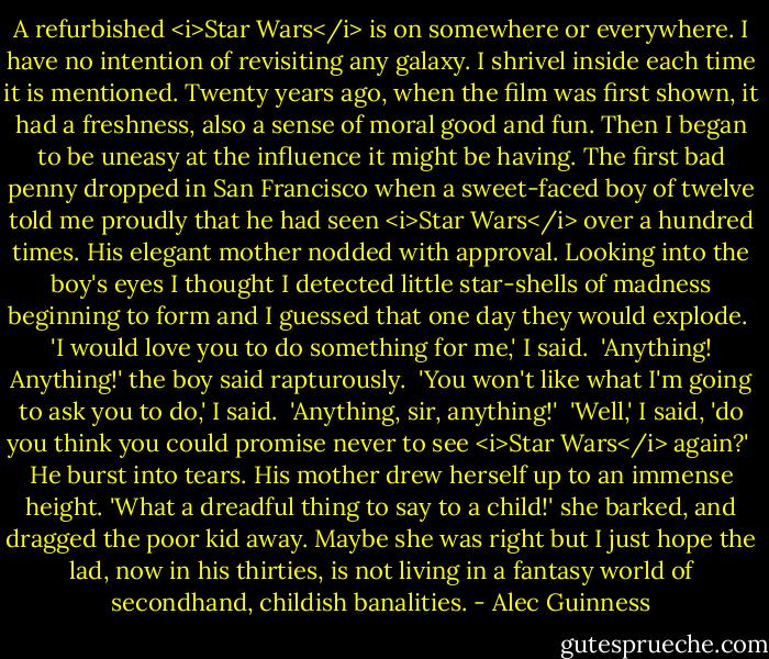 A refurbished <i>Star Wars</i> is on somewhere or everywhere. I have no intention of revisiting any galaxy. I shrivel inside each time it is mentioned. Twenty years ago, when the film was first shown, it had a freshness, also a sense of moral good and fun. Then I began to be uneasy at the influence it might be having. The first bad penny dropped in San Francisco when a sweet-faced boy of twelve told me proudly that he had seen <i>Star Wars</i> over a hundred times. His elegant mother nodded with approval. Looking into the boy's eyes I thought I detected little star-shells of madness beginning to form and I guessed that one day they would explode.<br /><br />'I would love you to do something for me,' I said.<br /><br />'Anything! Anything!' the boy said rapturously.<br /><br />'You won't like what I'm going to ask you to do,' I said.<br /><br />'Anything, sir, anything!'<br /><br />'Well,' I said, 'do you think you could promise never to see <i>Star Wars</i> again?'<br /><br />He burst into tears. His mother drew herself up to an immense height. 'What a dreadful thing to say to a child!' she barked, and dragged the poor kid away. Maybe she was right but I just hope the lad, now in his thirties, is not living in a fantasy world of secondhand, childish banalities. - Alec Guinness