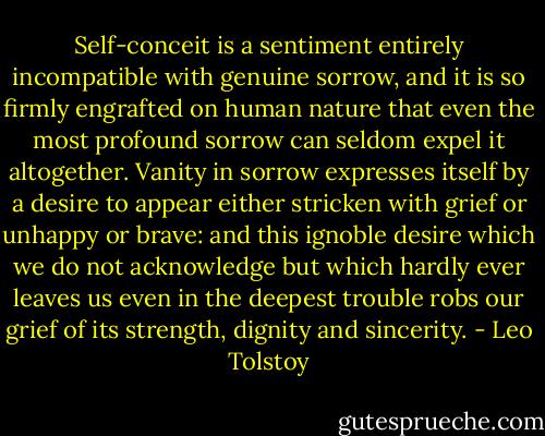 Self-conceit is a sentiment entirely incompatible with genuine sorrow, and it is so firmly engrafted on human nature that even the most profound sorrow can seldom expel it altogether. Vanity in sorrow expresses itself by a desire to appear either stricken with grief or unhappy or brave: and this ignoble desire which we do not acknowledge but which hardly ever leaves us even in the deepest trouble robs our grief of its strength, dignity and sincerity. - Leo Tolstoy