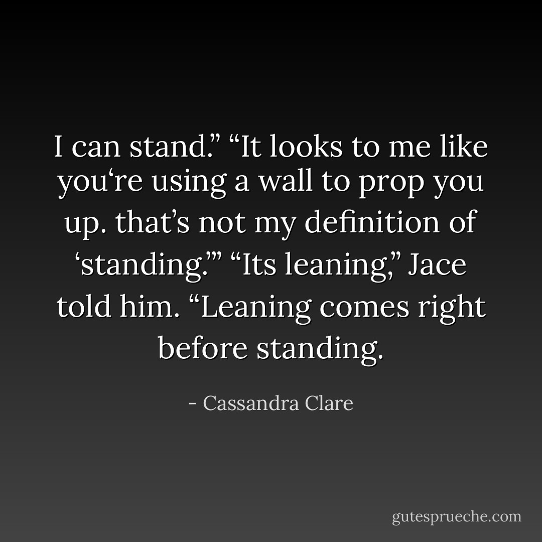 I can stand.”<br />“It looks to me like you‘re using a wall to prop you up. that’s not my definition of ‘standing.’”<br />“Its leaning,” Jace told him. “Leaning comes right before standing. - Cassandra Clare