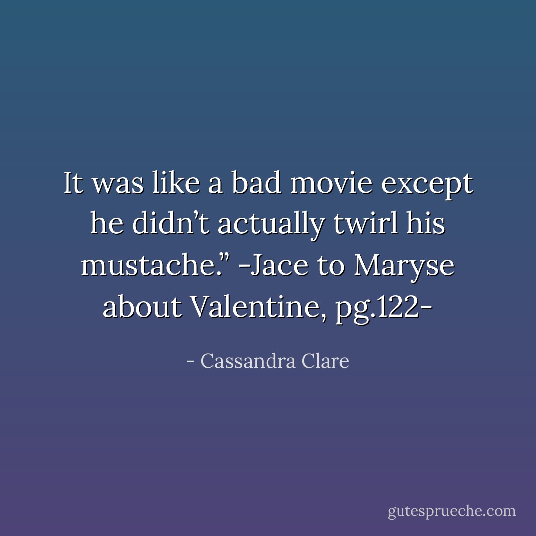 It was like a bad movie except he didn’t actually twirl his mustache.”<br />-Jace to Maryse about Valentine, pg.122- - Cassandra Clare