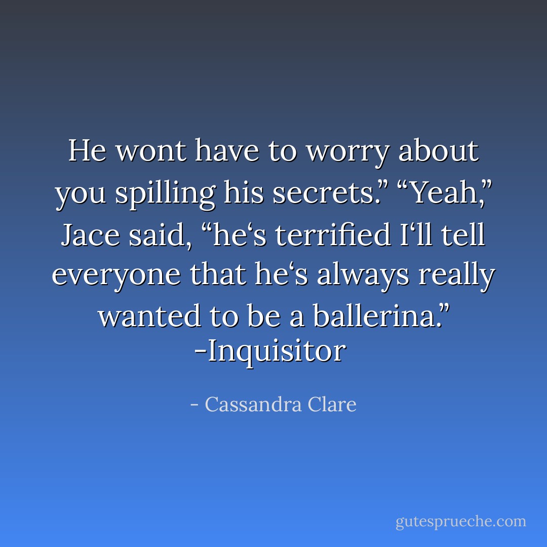 He wont have to worry about you spilling his secrets.”<br />“Yeah,” Jace said, “he‘s terrified I‘ll tell everyone that he‘s always really wanted to be a ballerina.”<br />-Inquisitor  - Cassandra Clare