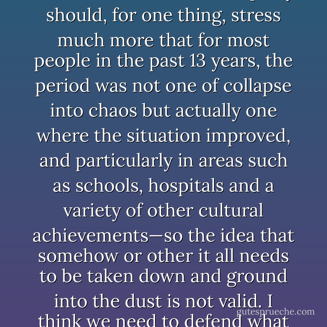 The Labour party on the whole has not been a very effective opposition since the election, partly because it spent months and months electing its new leader. I think the Labour party should, for one thing, stress much more that for most people in the past 13 years, the period was not one of collapse into chaos but actually one where the situation improved, and particularly in areas such as schools, hospitals and a variety of other cultural achievements—so the idea that somehow or other it all needs to be taken down and ground into the dust is not valid. I think we need to defend what most people think basically needs defending and that is the provision of some form of welfare from the cradle to the grave. - Eric J. Hobsbawm