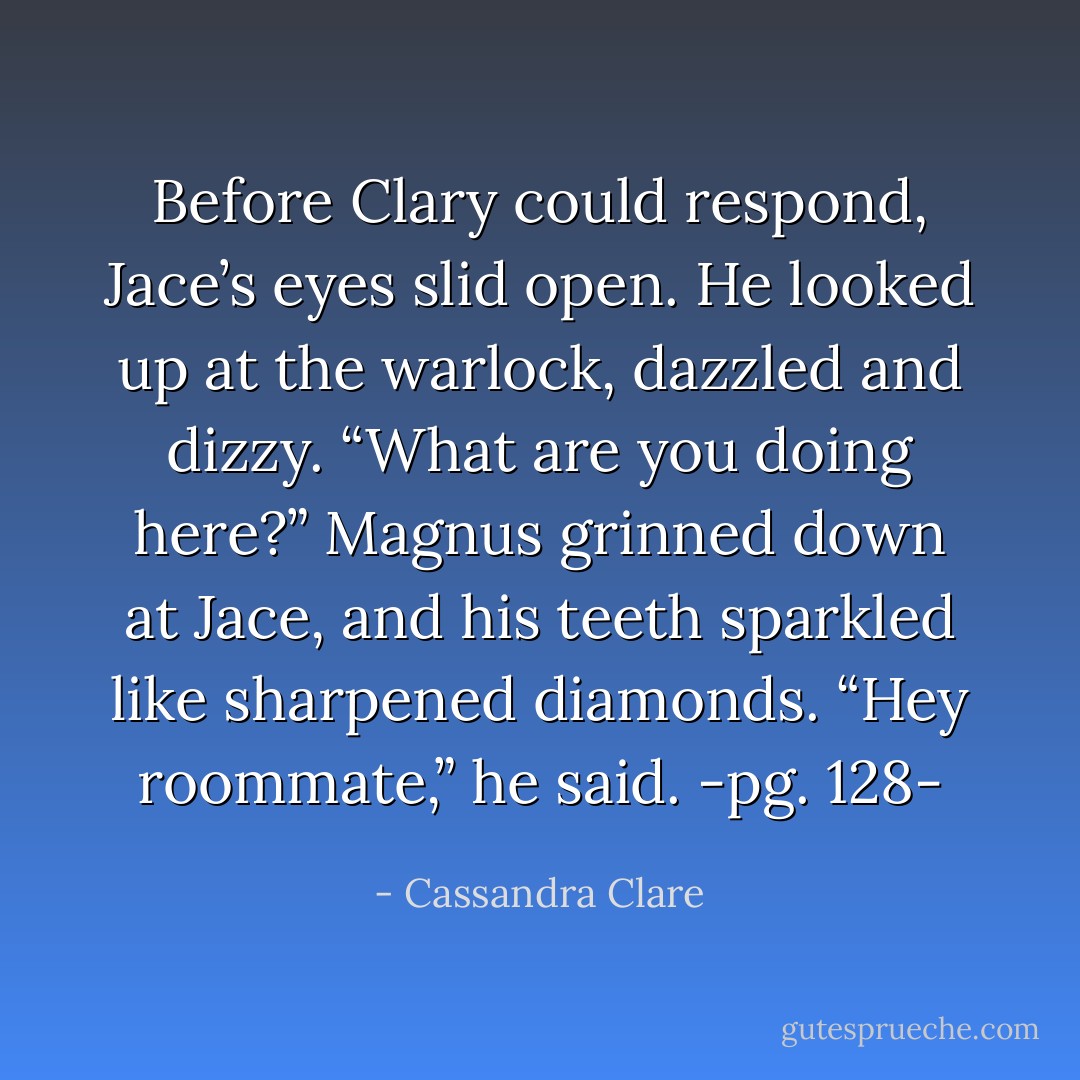 Before Clary could respond, Jace’s eyes slid open. He looked up at the warlock, dazzled and dizzy. “What are you doing here?”<br />Magnus grinned down at Jace, and his teeth sparkled like sharpened diamonds.<br />“Hey roommate,” he said.<br />-pg. 128- - Cassandra Clare