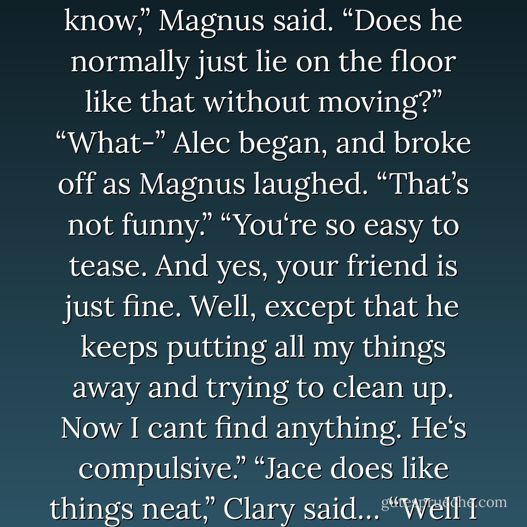 We came to see Jace,” Clary said. “Is he all right?”<br />“I don’t know,” Magnus said. “Does he normally just lie on the floor like that without moving?”<br />“What-” Alec began, and broke off as Magnus laughed. “That’s not funny.”<br />“You‘re so easy to tease. And yes, your friend is just fine. Well, except that he keeps putting all my things away and trying to clean up. Now I cant find anything. He‘s compulsive.”<br />“Jace does like things neat,” Clary said…<br />“Well I don’t. - Cassandra Clare