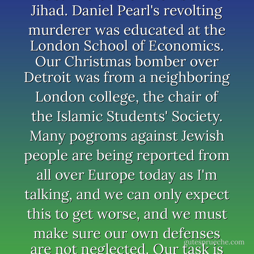 And I'll close by saying this. Because anti-Semitism is the godfather of racism and the gateway to tyranny and fascism and war, it is to be regarded not as the enemy of the Jewish people, I learned, but as the common enemy of humanity and of civilisation, and has to be fought against very tenaciously for that reason, most especially in its current, most virulent form of Islamic Jihad. Daniel Pearl's revolting murderer was educated at the London School of Economics. Our Christmas bomber over Detroit was from a neighboring London college, the chair of the Islamic Students' Society. Many pogroms against Jewish people are being reported from all over Europe today as I'm talking, and we can only expect this to get worse, and we must make sure our own defenses are not neglected. Our task is to call this filthy thing, this plague, this—this pest, by its right name; to make unceasing resistance to it, knowing all the time that it's probably ultimately ineradicable, and bearing in mind that its hatred towards us is a compliment, and resolving (some of the time, at any rate) to do a bit more to deserve it. Thank you. - Christopher Hitchens