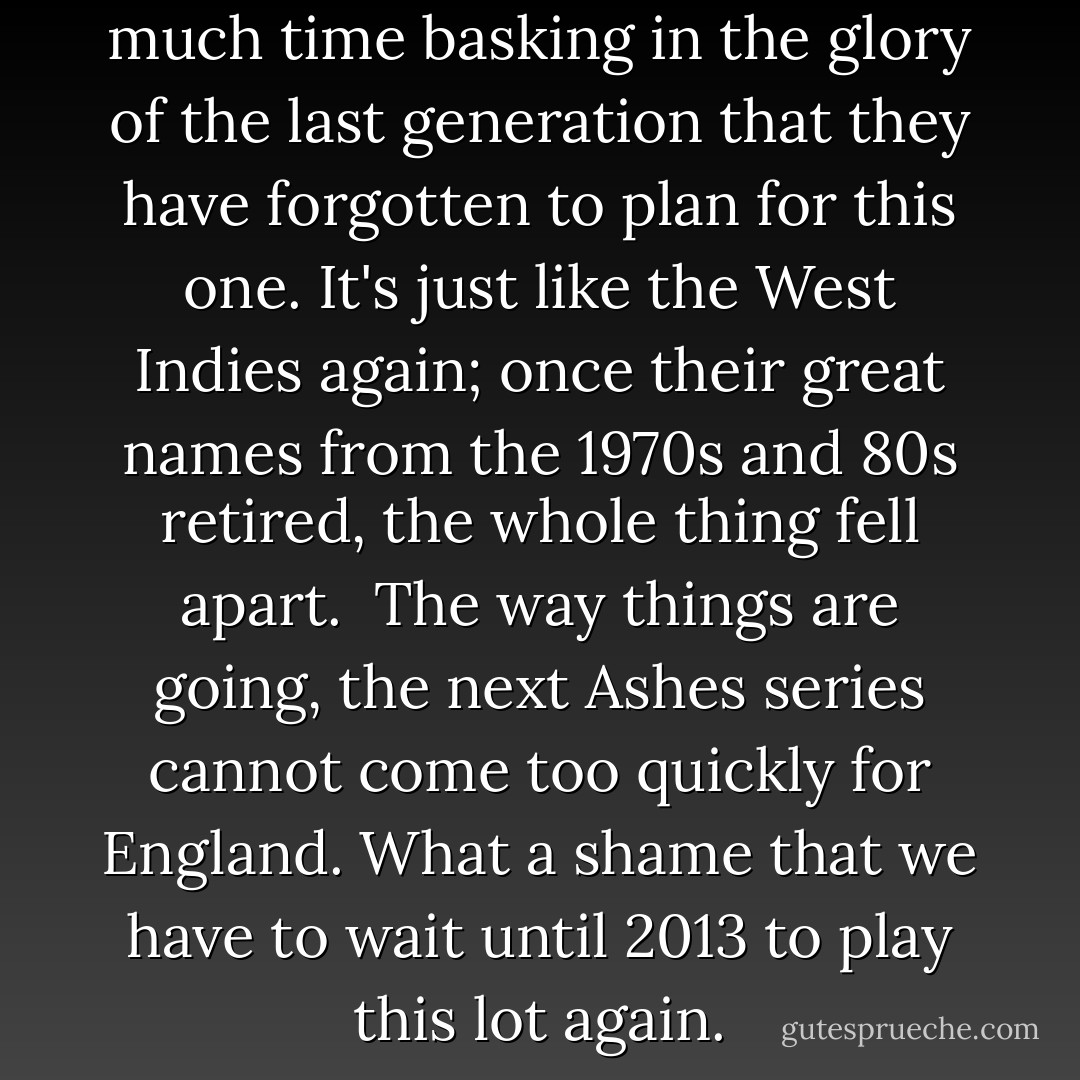 The Aussies have spent so much time basking in the glory of the last generation that they have forgotten to plan for this one. It's just like the West Indies again; once their great names from the 1970s and 80s retired, the whole thing fell apart.<br /><br />The way things are going, the next Ashes series cannot come too quickly for England. What a shame that we have to wait until 2013 to play this lot again. - Geoffrey Boycott