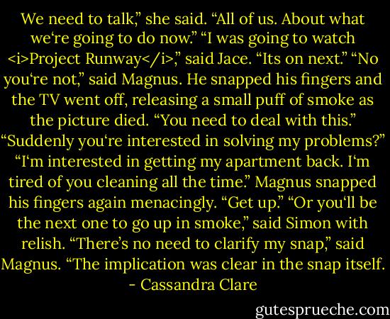 We need to talk,” she said. “All of us. About what we‘re going to do now.”<br />“I was going to watch <i>Project Runway</i>,” said Jace. “Its on next.”<br />“No you‘re not,” said Magnus. He snapped his fingers and the TV went off, releasing a small puff of smoke as the picture died. “You need to deal with this.”<br />“Suddenly you‘re interested in solving my problems?”<br />“I‘m interested in getting my apartment back. I‘m tired of you cleaning all the time.” Magnus snapped his fingers again menacingly. “Get up.”<br />“Or you‘ll be the next one to go up in smoke,” said Simon with relish.<br />“There’s no need to clarify my snap,” said Magnus. “The implication was clear in the snap itself. - Cassandra Clare