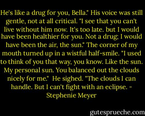 He's like a drug for you, Bella." His voice was still gentle, not at all critical. "I see that you can't live without him now. It's too late. but I would have been healthier for you. Not a drug; I would have been the air, the sun."<br />The corner of my mouth turned up in a wistful half-smile. "I used to think of you that way, you know. Like the sun. My personal sun. You balanced out the clouds nicely for me." <br />He sighed. "The clouds I can handle. But I can't fight with an eclipse. - Stephenie Meyer