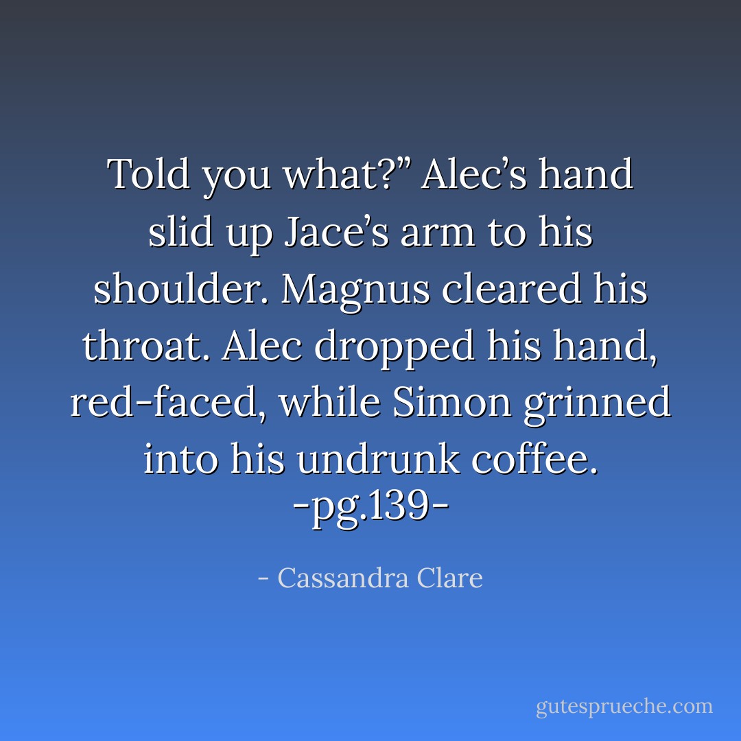 Told you what?” Alec’s hand slid up Jace’s arm to his shoulder. Magnus cleared his throat. Alec dropped his hand, red-faced, while Simon grinned into his undrunk coffee.<br />-pg.139- - Cassandra Clare