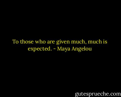 To those who are given much, much is expected. - Maya Angelou