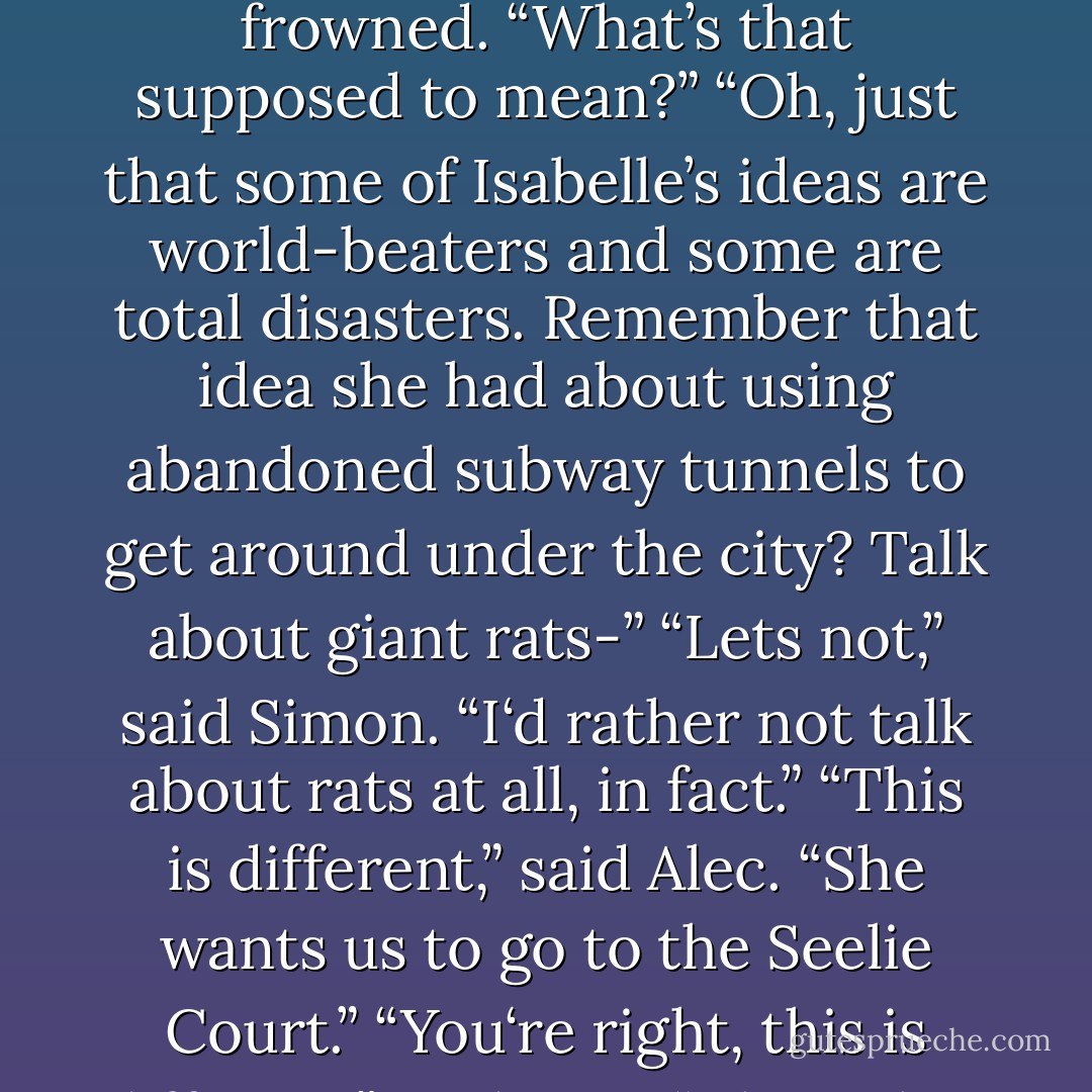 Tell Isabelle no.”<br />“But she thinks it’s a good idea,” Alec protested.<br />“Then tell her no <i>twice</i>.”<br />Alec frowned. “What’s that supposed to mean?”<br />“Oh, just that some of Isabelle’s ideas are world-beaters and some are total disasters. Remember that idea she had about using abandoned subway tunnels to get around under the city? Talk about giant rats-”<br />“Lets not,” said Simon. “I‘d rather not talk about rats at all, in fact.”<br />“This is different,” said Alec. “She wants us to go to the Seelie Court.”<br />“You‘re right, this is different,” said Jace. “This is her worst idea <i>ever</i>.”<br />-Jace, Alec,  - Cassandra Clare