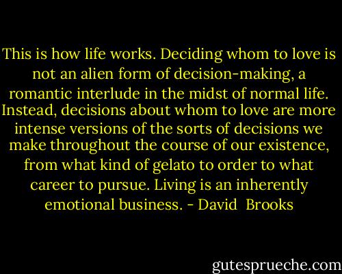 This is how life works. Deciding whom to love is not an alien form of decision-making, a romantic interlude in the midst of normal life. Instead, decisions about whom to love are more intense versions of the sorts of decisions we make throughout the course of our existence, from what kind of gelato to order to what career to pursue. Living is an inherently emotional business. - David  Brooks