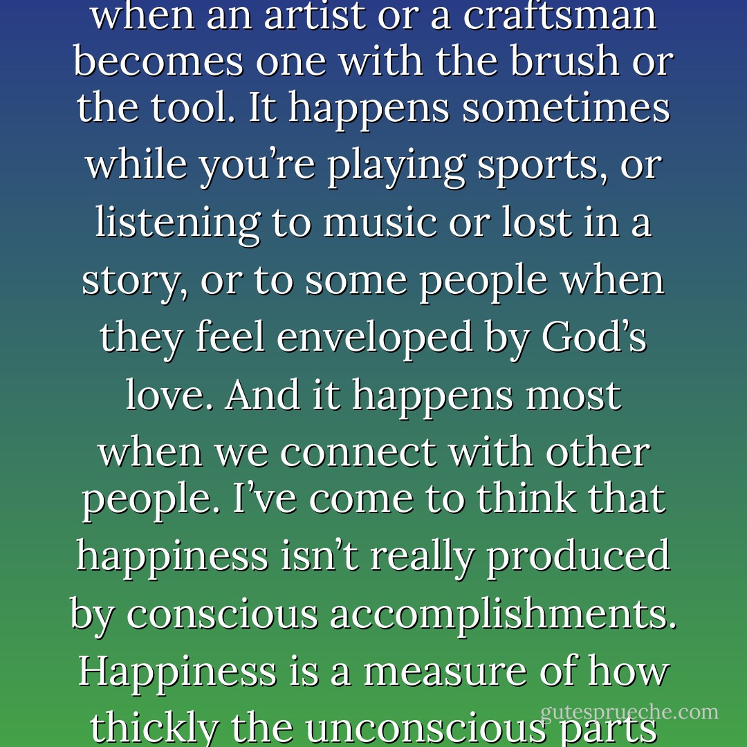 I’ve come to think that flourishing consists of putting yourself in situations in which you lose self-consciousness and become fused with other people, experiences, or tasks. It happens sometimes when you are lost in a hard challenge, or when an artist or a craftsman becomes one with the brush or the tool. It happens sometimes while you’re playing sports, or listening to music or lost in a story, or to some people when they feel enveloped by God’s love. And it happens most when we connect with other people. I’ve come to think that happiness isn’t really produced by conscious accomplishments. Happiness is a measure of how thickly the unconscious parts of our minds are intertwined with other people and with activities. Happiness is determined by how much information and affection flows through us covertly every day and year. - David Brooks