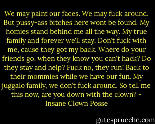 We may paint our faces. We may fuck around. But pussy-ass bitches here wont be found. My homies stand behind me all the way. My true family and forever we'll stay. Don't fuck with me, cause they got my back. Where do your friends go, when they know you can't hack? Do they stay and help? Fuck no, they run! Back to their mommies while we have our fun. My juggalo family, we don't fuck around. So tell me this now, are you down with the clown? - Insane Clown Posse