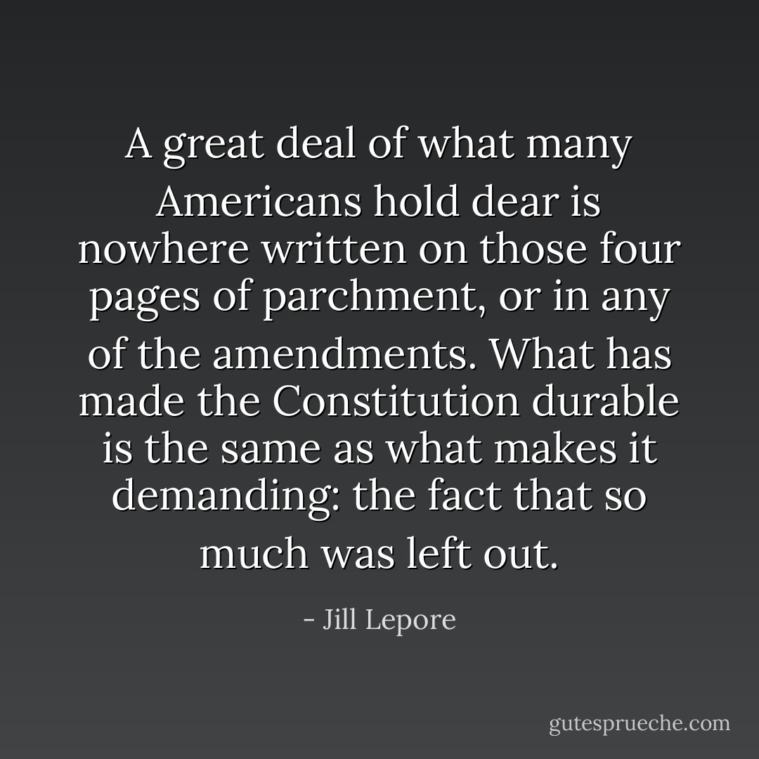 A great deal of what many Americans hold dear is nowhere written on those four pages of parchment, or in any of the amendments. What has made the Constitution durable is the same as what makes it demanding: the fact that so much was left out. - Jill Lepore