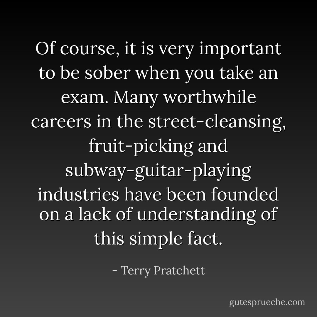 Of course, it is very important to be sober when you take an exam. Many worthwhile careers in the street-cleansing, fruit-picking and subway-guitar-playing industries have been founded on a lack of understanding of this simple fact. - Terry Pratchett