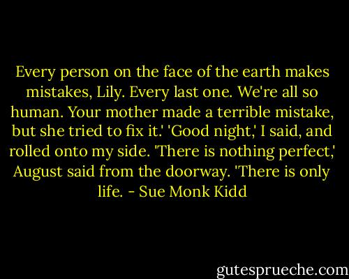Every person on the face of the earth makes mistakes, Lily. Every last one. We're all so human. Your mother made a terrible mistake, but she tried to fix it.'<br />'Good night,' I said, and rolled onto my side.<br />'There is nothing perfect,' August said from the doorway. 'There is only life. - Sue Monk Kidd