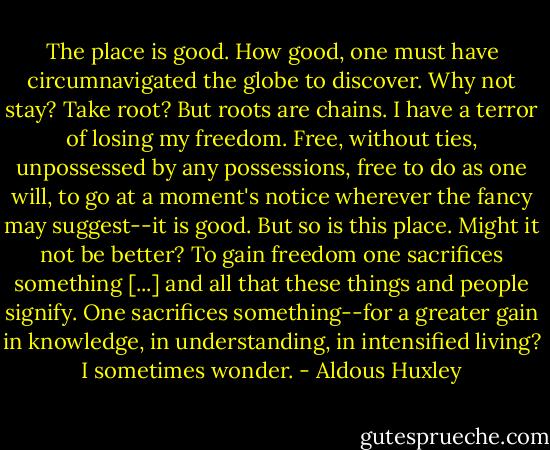 The place is good. How good, one must have circumnavigated the globe to discover. Why not stay? Take root? But roots are chains. I have a terror of losing my freedom. Free, without ties, unpossessed by any possessions, free to do as one will, to go at a moment's notice wherever the fancy may suggest--it is good. But so is this place. Might it not be better? To gain freedom one sacrifices something [...] and all that these things and people signify. One sacrifices something--for a greater gain in knowledge, in understanding, in intensified living? I sometimes wonder. - Aldous Huxley
