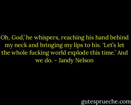 Oh, God,’ he whispers, reaching his hand behind my neck and bringing my lips to his. ‘Let’s let the whole fucking world explode this time.’<br />And we do. - Jandy Nelson