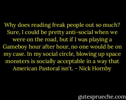 Why does reading freak people out so much? Sure, I could be pretty anti-social when we were on the road, but if I was playing a Gameboy hour after hour, no one would be on my case. In my social circle, blowing up space monsters is socially acceptable in a way that American Pastoral isn't. - Nick Hornby