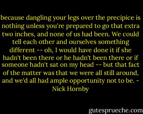 because dangling your legs over the precipice is nothing unless you're prepared to go that extra two inches, and none of us had been. We could tell each other and ourselves something different -- oh, I would have done it if she hadn't been there or he hadn't been there or if someone hadn't sat on my head -- but that fact of the matter was that we were all still around, and we'd all had ample opportunity not to be. - Nick Hornby