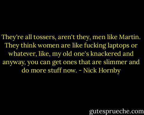 They're all tossers, aren't they, men like Martin. They think women are like fucking laptops or whatever, like, my old one's knackered and anyway, you can get ones that are slimmer and do more stuff now. - Nick Hornby