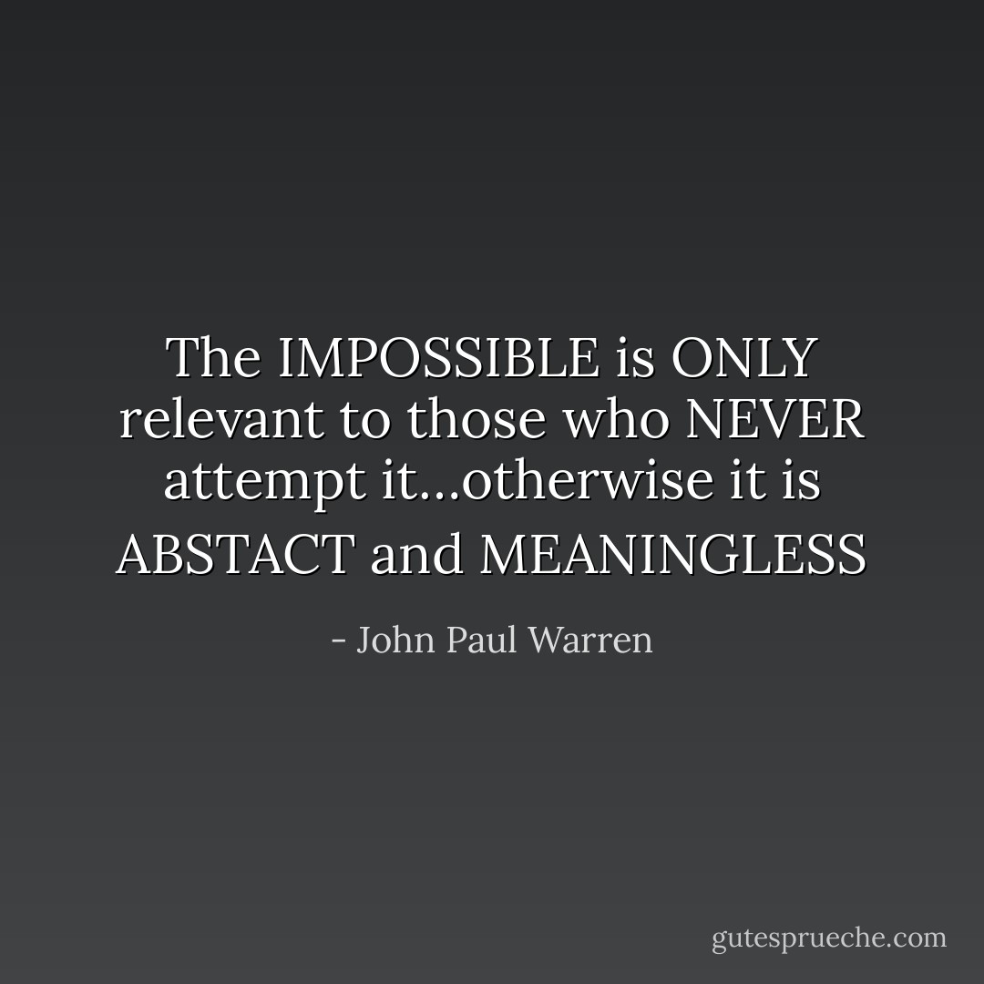 The IMPOSSIBLE is ONLY relevant to those who NEVER attempt it…otherwise it is ABSTACT and MEANINGLESS - John Paul Warren