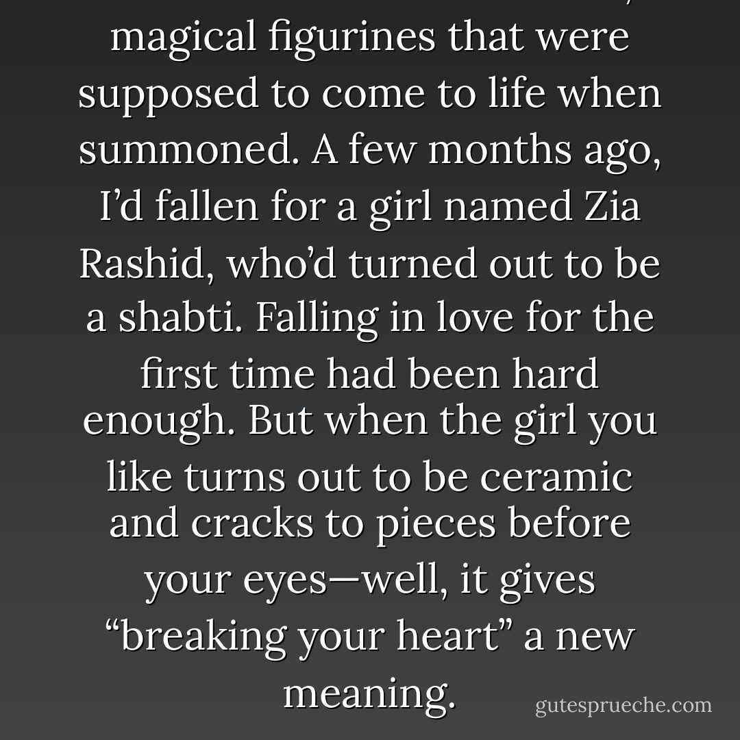 Then there were the shabti, magical figurines that were supposed to come to life when summoned. A few months ago, I’d fallen for a girl named Zia Rashid, who’d turned out to be a shabti. Falling in love for the first time had been hard enough. But when the girl you like turns out to be ceramic and cracks to pieces before your eyes—well, it gives “breaking your heart” a new meaning. - Rick Riordan