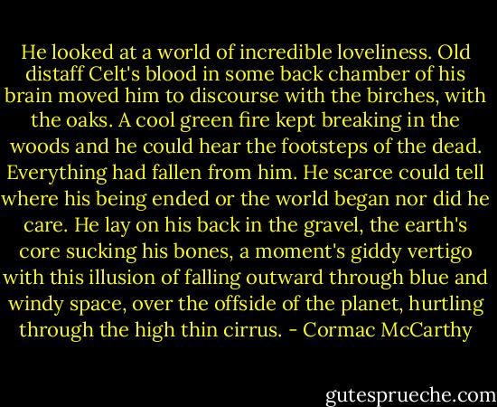 He looked at a world of incredible loveliness. Old distaff Celt's blood in some back chamber of his brain moved him to discourse with the birches, with the oaks. A cool green fire kept breaking in the woods and he could hear the footsteps of the dead. Everything had fallen from him. He scarce could tell where his being ended or the world began nor did he care. He lay on his back in the gravel, the earth's core sucking his bones, a moment's giddy vertigo with this illusion of falling outward through blue and windy space, over the offside of the planet, hurtling through the high thin cirrus. - Cormac McCarthy