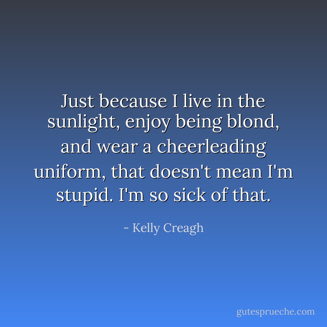 Just because I live in the sunlight, enjoy being blond, and wear a cheerleading uniform, that doesn't mean I'm stupid. I'm so sick of that. - Kelly Creagh