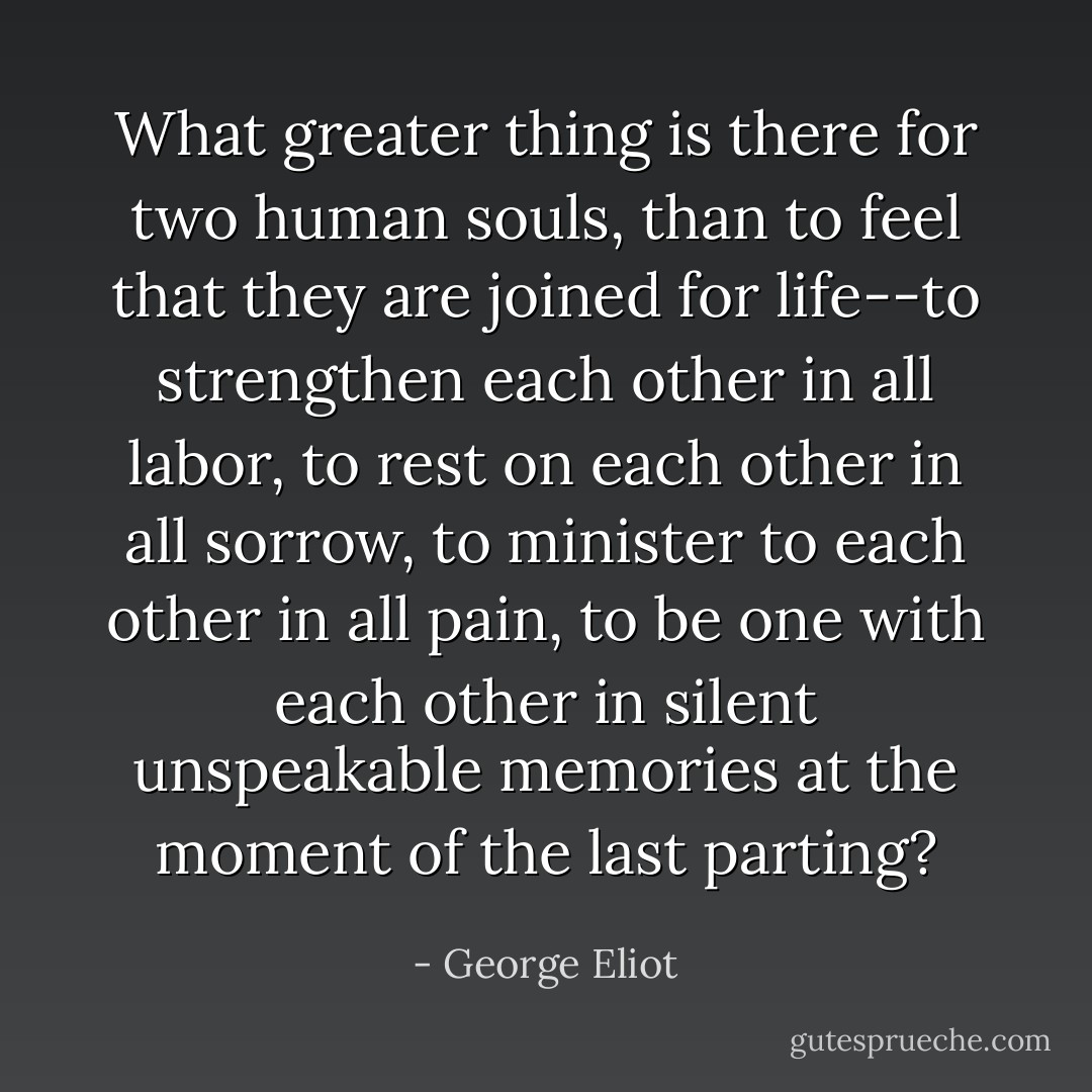 What greater thing is there for two human souls, than to feel that they are joined for life--to strengthen each other in all labor, to rest on each other in all sorrow, to minister to each other in all pain, to be one with each other in silent unspeakable memories at the moment of the last parting? - George Eliot